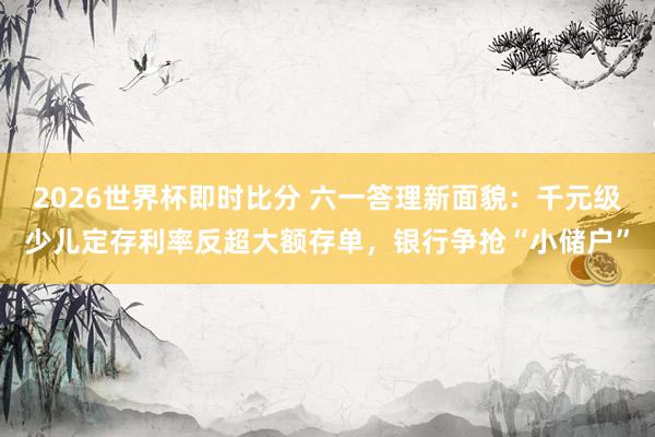 2026世界杯即时比分 六一答理新面貌:千元级少儿定存利率反超大额存单,银行争抢“小储户”