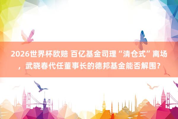 2026世界杯欧赔 百亿基金司理“清仓式”离场，武晓春代任董事长的德邦基金能否解围？