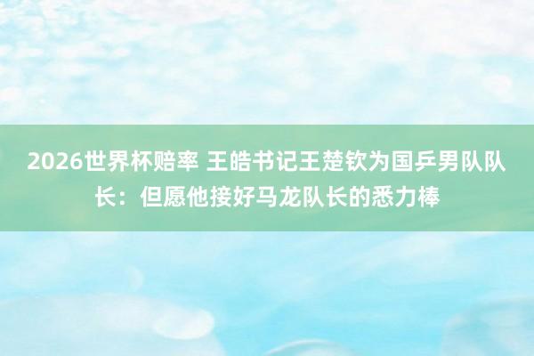 2026世界杯赔率 王皓书记王楚钦为国乒男队队长:但愿他接好马龙队长的悉力棒