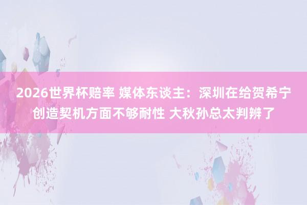 2026世界杯赔率 媒体东谈主:深圳在给贺希宁创造契机方面不够耐性 大秋孙总太判辨了