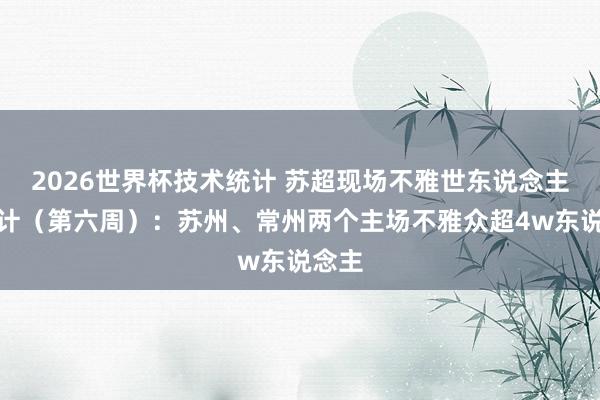 2026世界杯技术统计 苏超现场不雅世东说念主数统计（第六周）：苏州、常州两个主场不雅众超4w东说念主