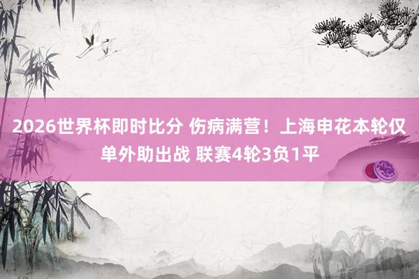 2026世界杯即时比分 伤病满营!上海申花本轮仅单外助出战 联赛4轮3负1平