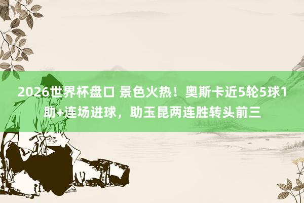 2026世界杯盘口 景色火热!奥斯卡近5轮5球1助+连场进球,助玉昆两连胜转头前三