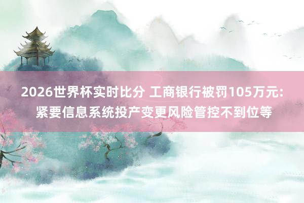 2026世界杯实时比分 工商银行被罚105万元: 紧要信息系统投产变更风险管控不到位等
