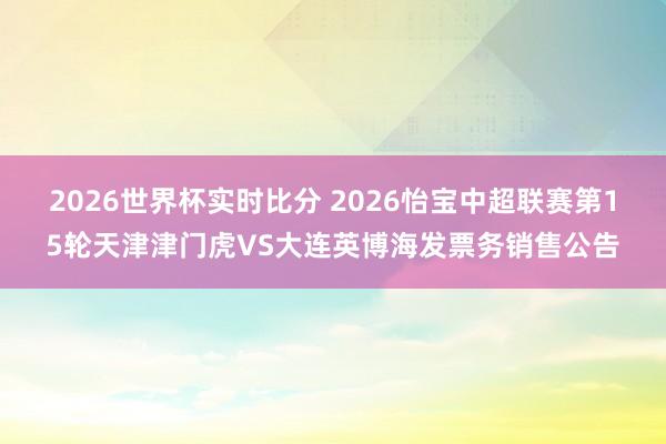 2026世界杯实时比分 2026怡宝中超联赛第15轮天津津门虎VS大连英博海发票务销售公告