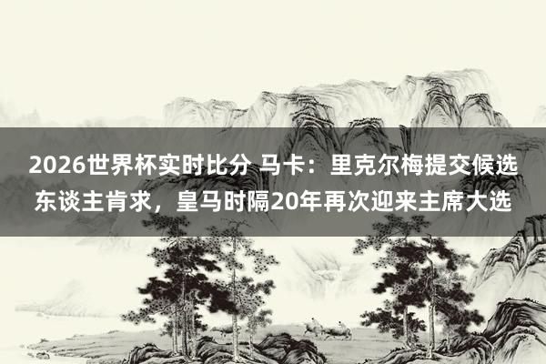 2026世界杯实时比分 马卡:里克尔梅提交候选东谈主肯求,皇马时隔20年再次迎来主席大选