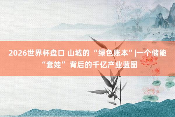 2026世界杯盘口 山城的 “绿色账本”|一个储能 “套娃” 背后的千亿产业蓝图