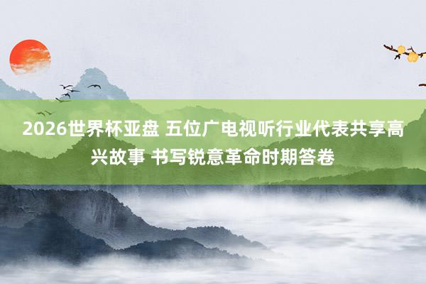 2026世界杯亚盘 五位广电视听行业代表共享高兴故事 书写锐意革命时期答卷