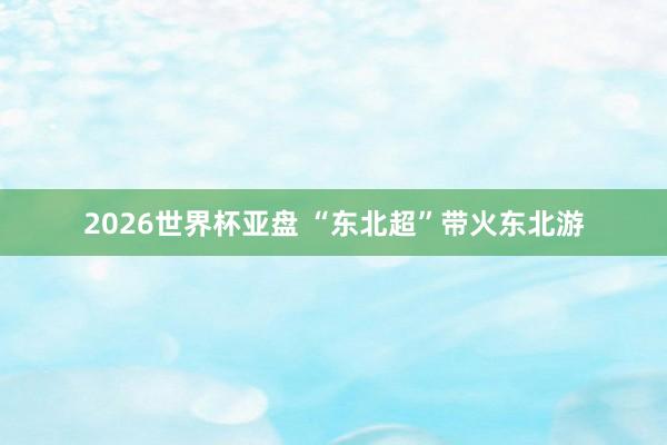 2026世界杯亚盘 “东北超”带火东北游
