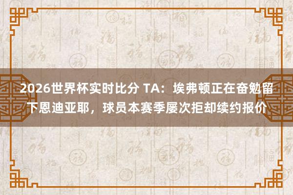 2026世界杯实时比分 TA：埃弗顿正在奋勉留下恩迪亚耶，球员本赛季屡次拒却续约报价