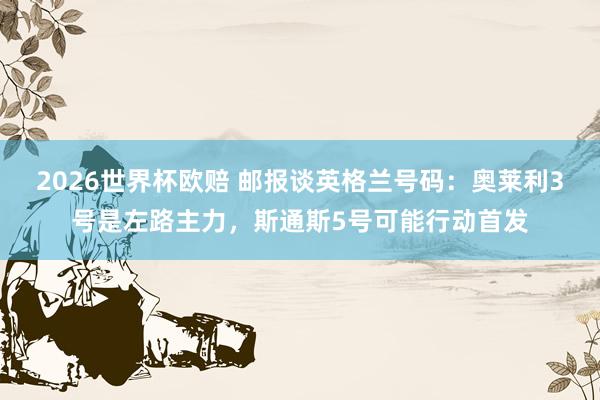 2026世界杯欧赔 邮报谈英格兰号码:奥莱利3号是左路主力,斯通斯5号可能行动首发