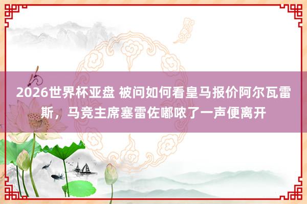2026世界杯亚盘 被问如何看皇马报价阿尔瓦雷斯，马竞主席塞雷佐嘟哝了一声便离开