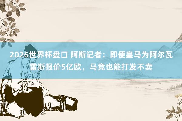 2026世界杯盘口 阿斯记者:即便皇马为阿尔瓦雷斯报价5亿欧,马竞也能打发不卖