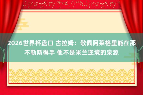 2026世界杯盘口 古拉姆:敬佩阿莱格里能在那不勒斯得手 他不是米兰逆境的泉源
