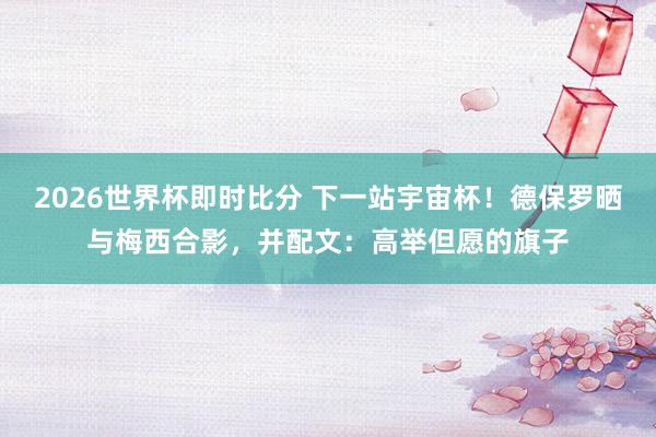 2026世界杯即时比分 下一站宇宙杯！德保罗晒与梅西合影，并配文：高举但愿的旗子