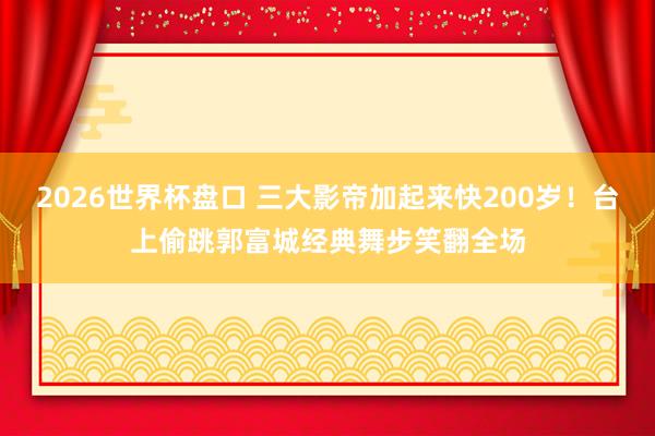 2026世界杯盘口 三大影帝加起来快200岁！台上偷跳郭富城经典舞步笑翻全场
