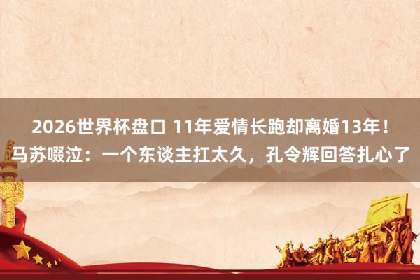 2026世界杯盘口 11年爱情长跑却离婚13年!马苏啜泣:一个东谈主扛太久,孔令辉回答扎心了