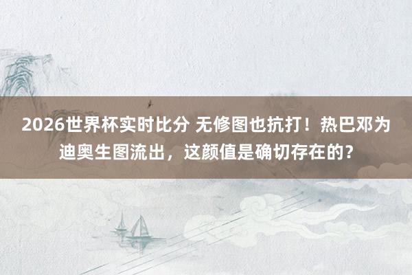 2026世界杯实时比分 无修图也抗打！热巴邓为迪奥生图流出，这颜值是确切存在的？