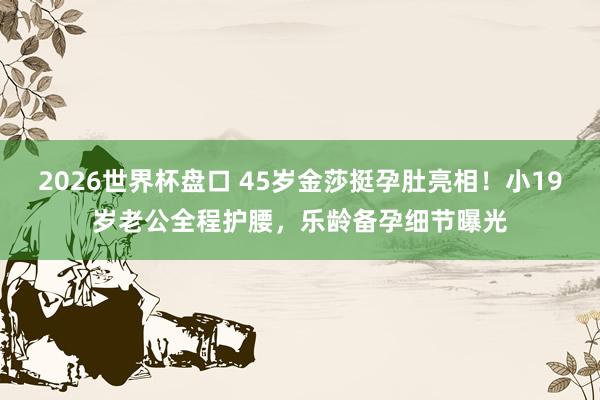 2026世界杯盘口 45岁金莎挺孕肚亮相！小19岁老公全程护腰，乐龄备孕细节曝光