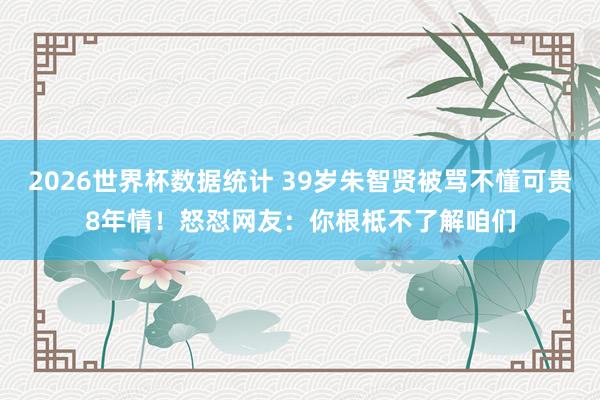 2026世界杯数据统计 39岁朱智贤被骂不懂可贵8年情!怒怼网友:你根柢不了解咱们