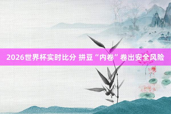 2026世界杯实时比分 拼豆“内卷”卷出安全风险