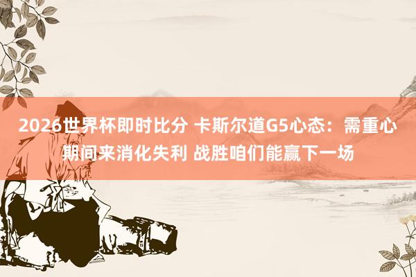 2026世界杯即时比分 卡斯尔道G5心态：需重心期间来消化失利 战胜咱们能赢下一场