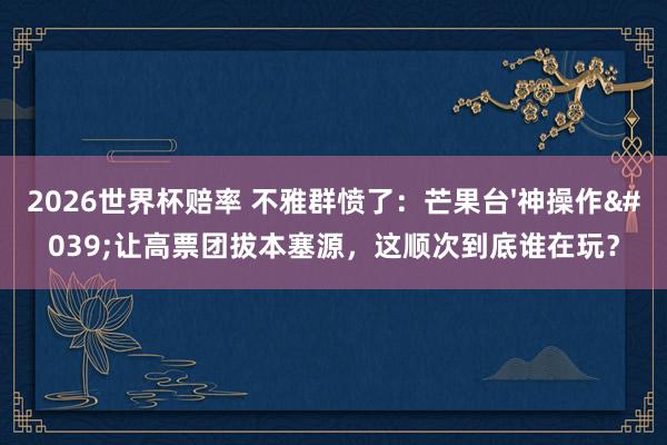 2026世界杯赔率 不雅群愤了：芒果台'神操作'让高票团拔本塞源，这顺次到底谁在玩？