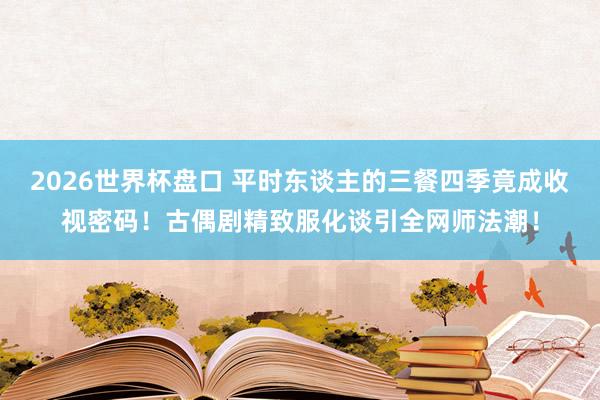 2026世界杯盘口 平时东谈主的三餐四季竟成收视密码！古偶剧精致服化谈引全网师法潮！
