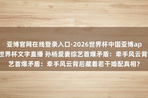 亚博官网在线登录入口·2026世界杯中国亚博app手机版入口，2026世界杯文字直播 孙杨爱妻综艺首爆矛盾：牵手风云背后藏着若干婚配真相？