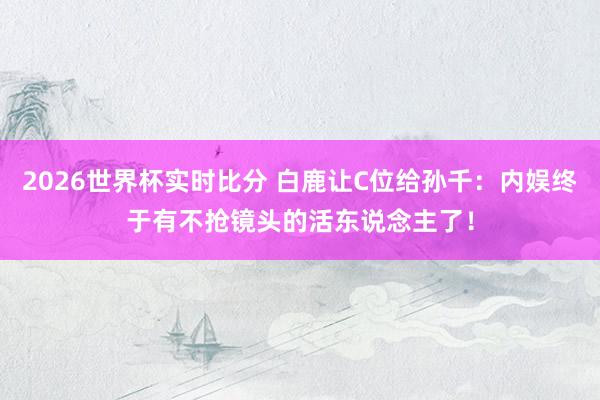 2026世界杯实时比分 白鹿让C位给孙千：内娱终于有不抢镜头的活东说念主了！