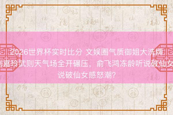 2026世界杯实时比分 文娱圈气质御姐大洗牌引爆！刘嘉玲武则天气场全开碾压，俞飞鸿冻龄听说破仙女感怒潮？
