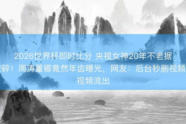 2026世界杯即时比分 央视女神20年不老据说破碎！周涛董卿竟然年齿曝光，网友：后台秒删视频流出