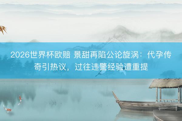 2026世界杯欧赔 景甜再陷公论旋涡：代孕传奇引热议，过往违警经验遭重提