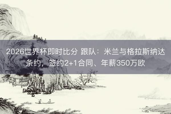 2026世界杯即时比分 跟队:米兰与格拉斯纳达条约,签约2+1合同、年薪350万欧