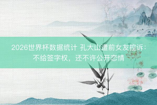 2026世界杯数据统计 孔大山遭前女友控诉：不给签字权，还不许公开恋情