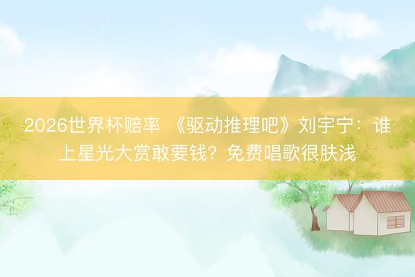 2026世界杯赔率 《驱动推理吧》刘宇宁：谁上星光大赏敢要钱？免费唱歌很肤浅