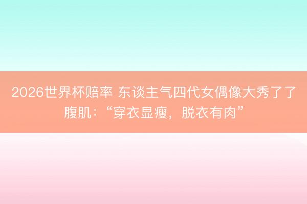 2026世界杯赔率 东谈主气四代女偶像大秀了了腹肌：“穿衣显瘦，脱衣有肉”