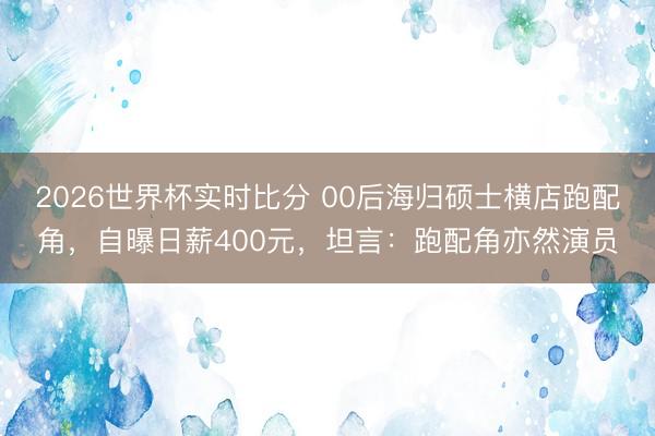 2026世界杯实时比分 00后海归硕士横店跑配角,自曝日薪400元,坦言:跑配角亦然演员