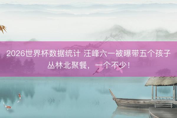 2026世界杯数据统计 汪峰六一被曝带五个孩子丛林北聚餐，一个不少！