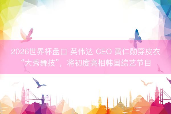 2026世界杯盘口 英伟达 CEO 黄仁勋穿皮衣“大秀舞技”,将初度亮相韩国综艺节目