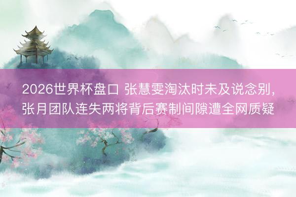 2026世界杯盘口 张慧雯淘汰时未及说念别，张月团队连失两将背后赛制间隙遭全网质疑