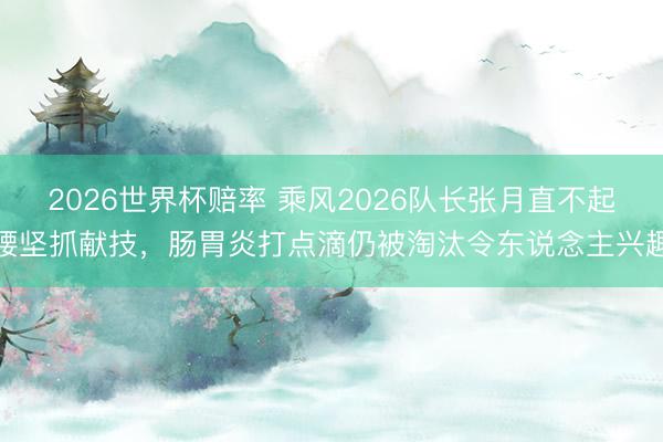 2026世界杯赔率 乘风2026队长张月直不起腰坚抓献技，肠胃炎打点滴仍被淘汰令东说念主兴趣