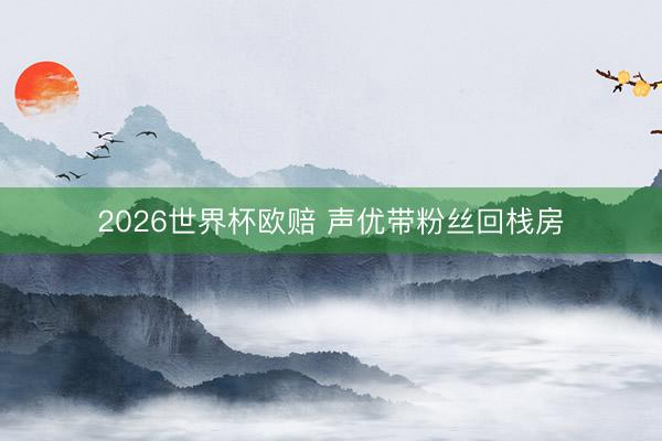 2026世界杯欧赔 声优带粉丝回栈房