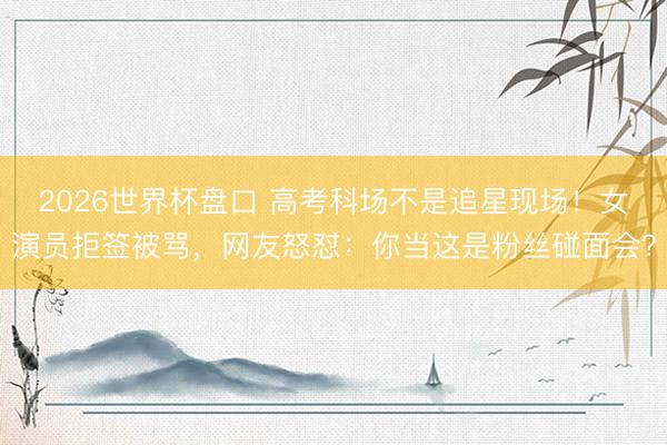 2026世界杯盘口 高考科场不是追星现场！女演员拒签被骂，网友怒怼：你当这是粉丝碰面会？