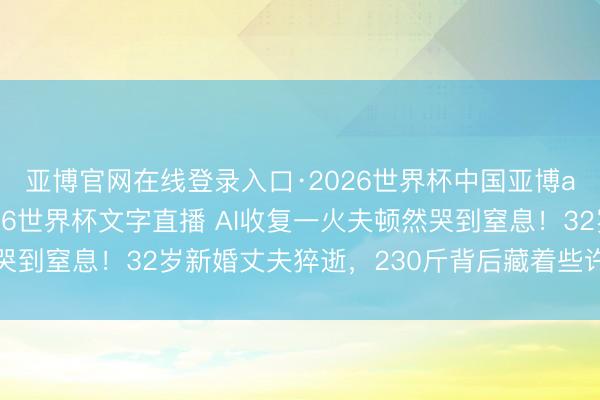 亚博官网在线登录入口·2026世界杯中国亚博app手机版入口,2026世界杯文字直播 AI收复一火夫顿然哭到窒息!32岁新婚丈夫猝逝,230斤背后藏着些许中年女性的痛