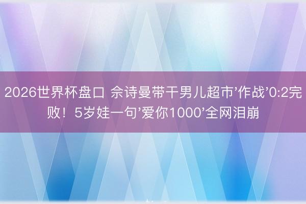 2026世界杯盘口 佘诗曼带干男儿超市'作战'0:2完败！5岁娃一句'爱你1000'全网泪崩