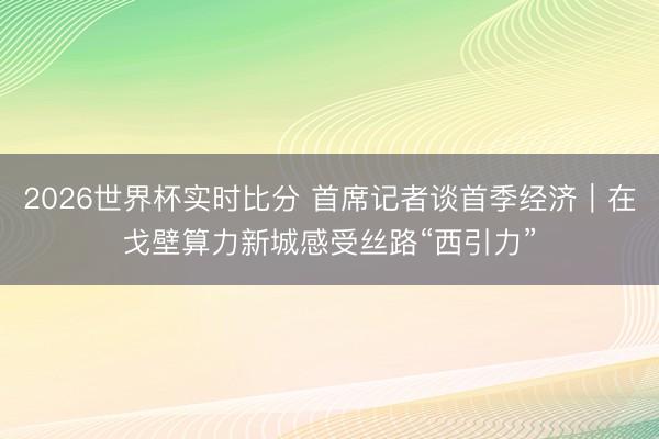 2026世界杯实时比分 首席记者谈首季经济｜在戈壁算力新城感受丝路“西引力”