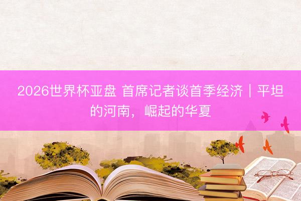 2026世界杯亚盘 首席记者谈首季经济｜平坦的河南，崛起的华夏