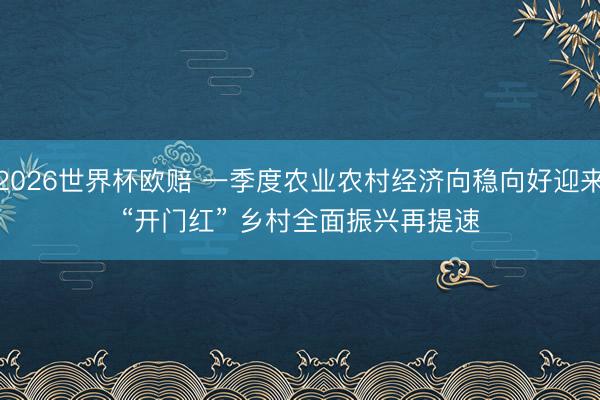 2026世界杯欧赔 一季度农业农村经济向稳向好迎来“开门红” 乡村全面振兴再提速