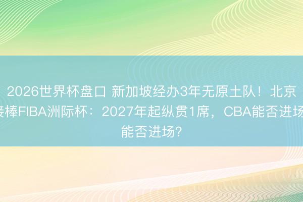 2026世界杯盘口 新加坡经办3年无原土队!北京接棒FIBA洲际杯:2027年起纵贯1席,CBA能否进场?